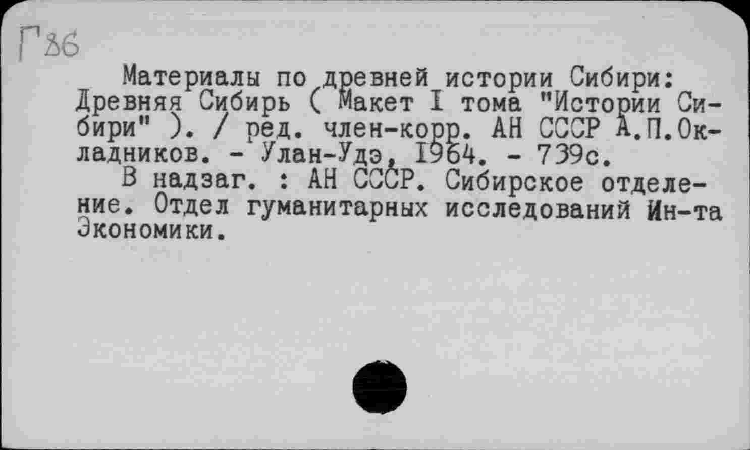 ﻿Гьб
Материалы по древней истории Сибири: Древняя Сибирь ( Макет I тома ’’Истории Сибири" ). / ред. член-корр. АН СССР А.П.Окладников. - Улан-Удэ, 1954. - 739с.
В надзаг. : АН СССР. Сибирское отделение. Отдел гуманитарных исследований Ин-та Экономики.